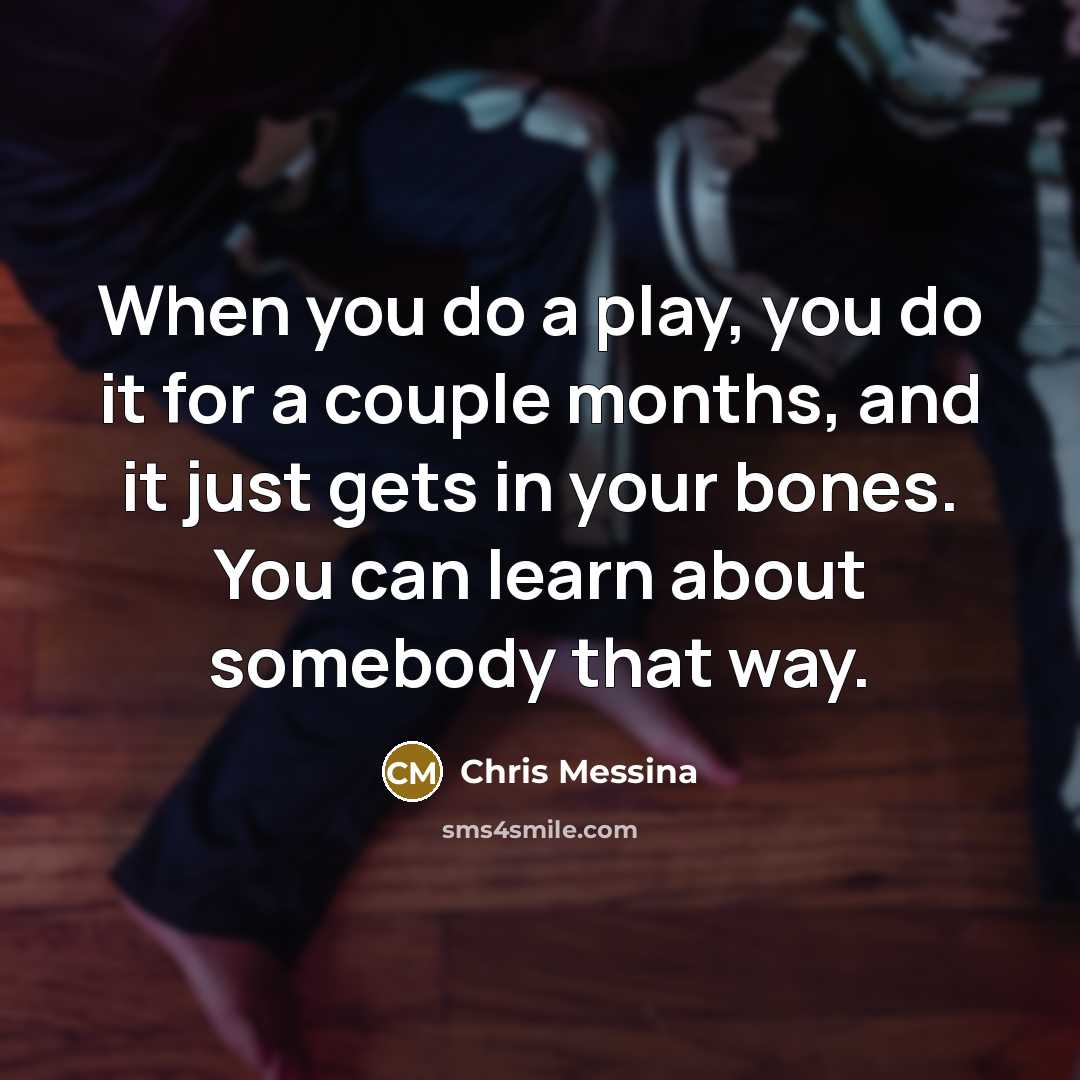 “When you do a play, you do it for a couple months, and it just gets in your bones. You can learn about somebody that way.” quote by Chris Messina