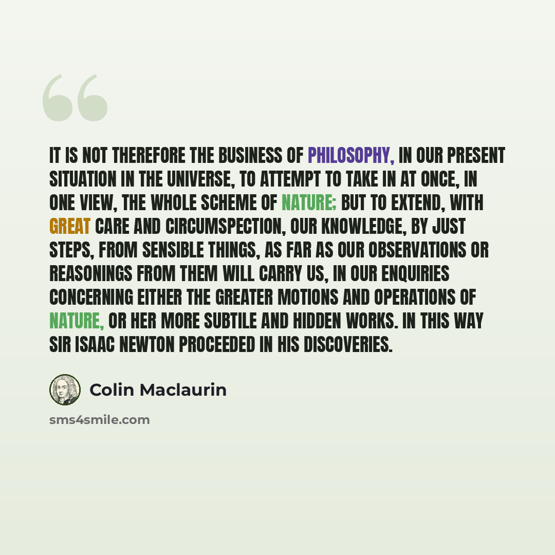 “It is not therefore the business of philosophy, in our present situation in the universe, to attempt to take in at once, in one view, the whole scheme of nature; but to extend, with great care and circumspection, our knowledge, by just steps, from sensible things, as far as our observations or…” quote by Colin Maclaurin