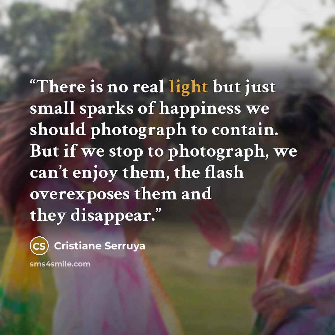 “There is no real light but just small sparks of happiness we should photograph to contain. But if we stop to photograph, we can’t enjoy them, the flash overexposes them and they disappear.” quote by Cristiane Serruya