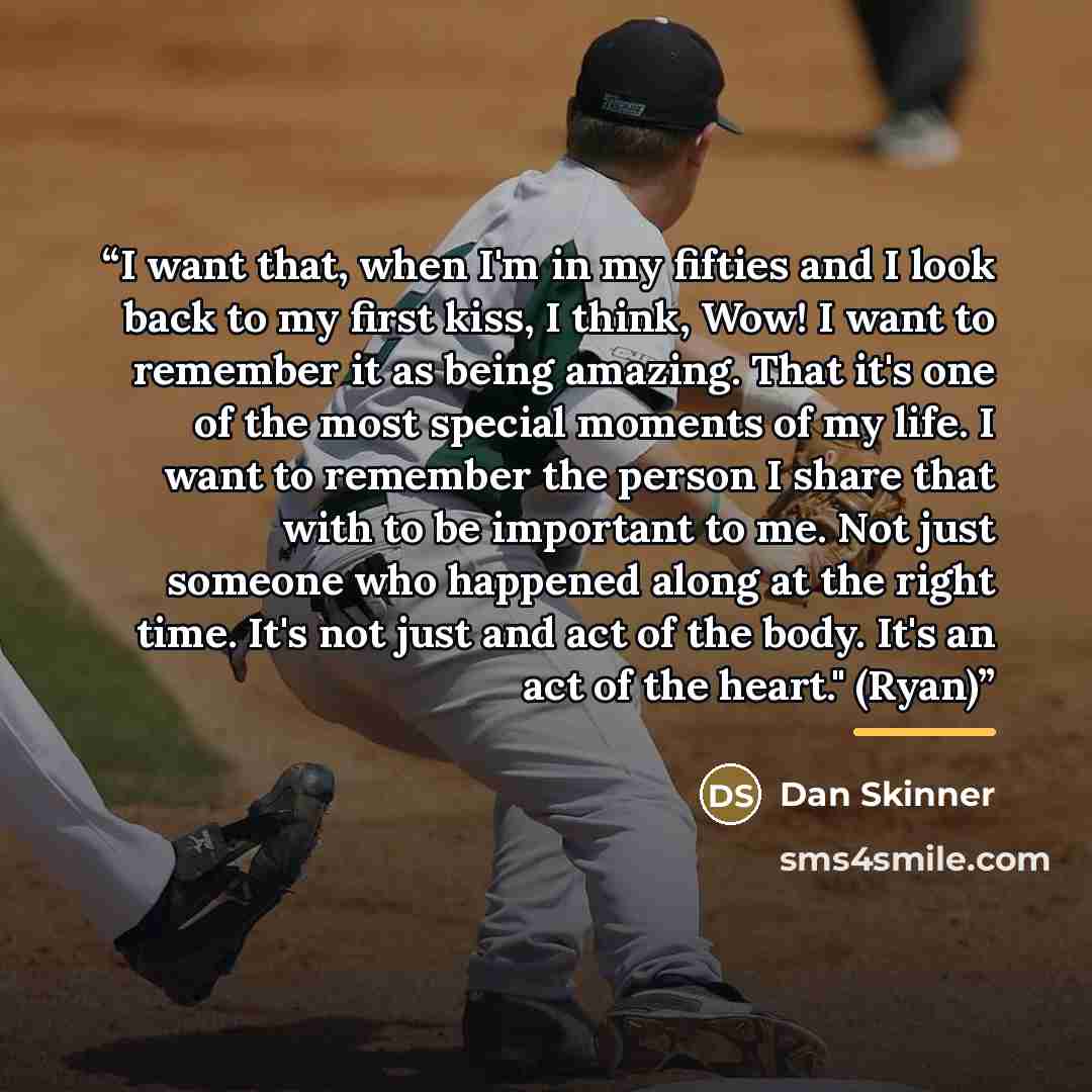 “I want that, when I'm in my fifties and I look back to my first kiss, I think, Wow! I want to remember it as being amazing. That it's one of the most special moments of my life. I want to remember the person I share that with to be important to me. Not just someone who happened along at the right…” quote by Dan Skinner