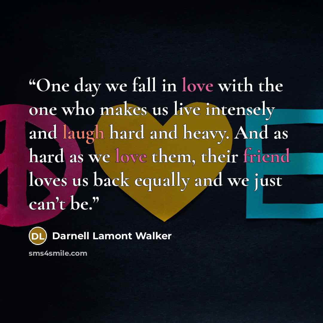 “One day we fall in love with the one who makes us live intensely and laugh hard and heavy. And as hard as we love them, their friend loves us back equally and we just can’t be.” quote by Darnell Lamont Walker