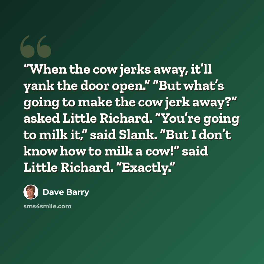 “When the cow jerks away, it’ll yank the door open.” “But what’s going to make the cow jerk away?” asked Little Richard. “You’re going to milk it,” said Slank. “But I don’t know how to milk a cow!” said Little Richard. “Exactly.” quote by Dave Barry