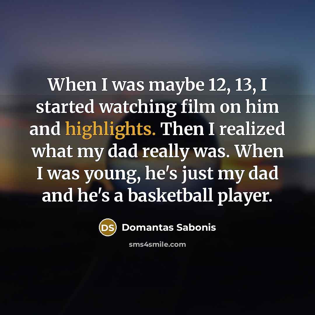 “When I was maybe 12, 13, I started watching film on him and highlights. Then I realized what my dad really was. When I was young, he's just my dad and he's a basketball player.” quote by Domantas Sabonis