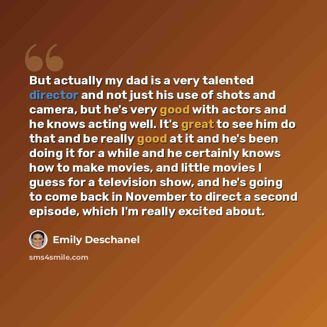 “But actually my dad is a very talented director and not just his use of shots and camera, but he's very good with actors and he knows acting well. It's great to see him do that and be really good at it and he's been doing it for a while and he certainly knows how to make movies, and little movies…” quote by Emily Deschanel