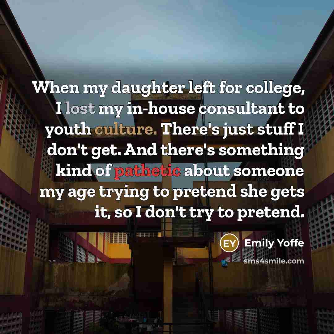 “When my daughter left for college, I lost my in-house consultant to youth culture. There's just stuff I don't get. And there's something kind of pathetic about someone my age trying to pretend she gets it, so I don't try to pretend.” quote by Emily Yoffe