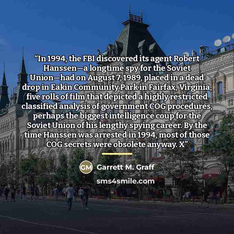 “In 1994, the FBI discovered its agent Robert Hanssen—a longtime spy for the Soviet Union—had on August 7, 1989, placed in a dead drop in Eakin Community Park in Fairfax, Virginia, five rolls of film that depicted a highly restricted classified analysis of government COG procedures, perhaps the…” quote by Garrett M. Graff