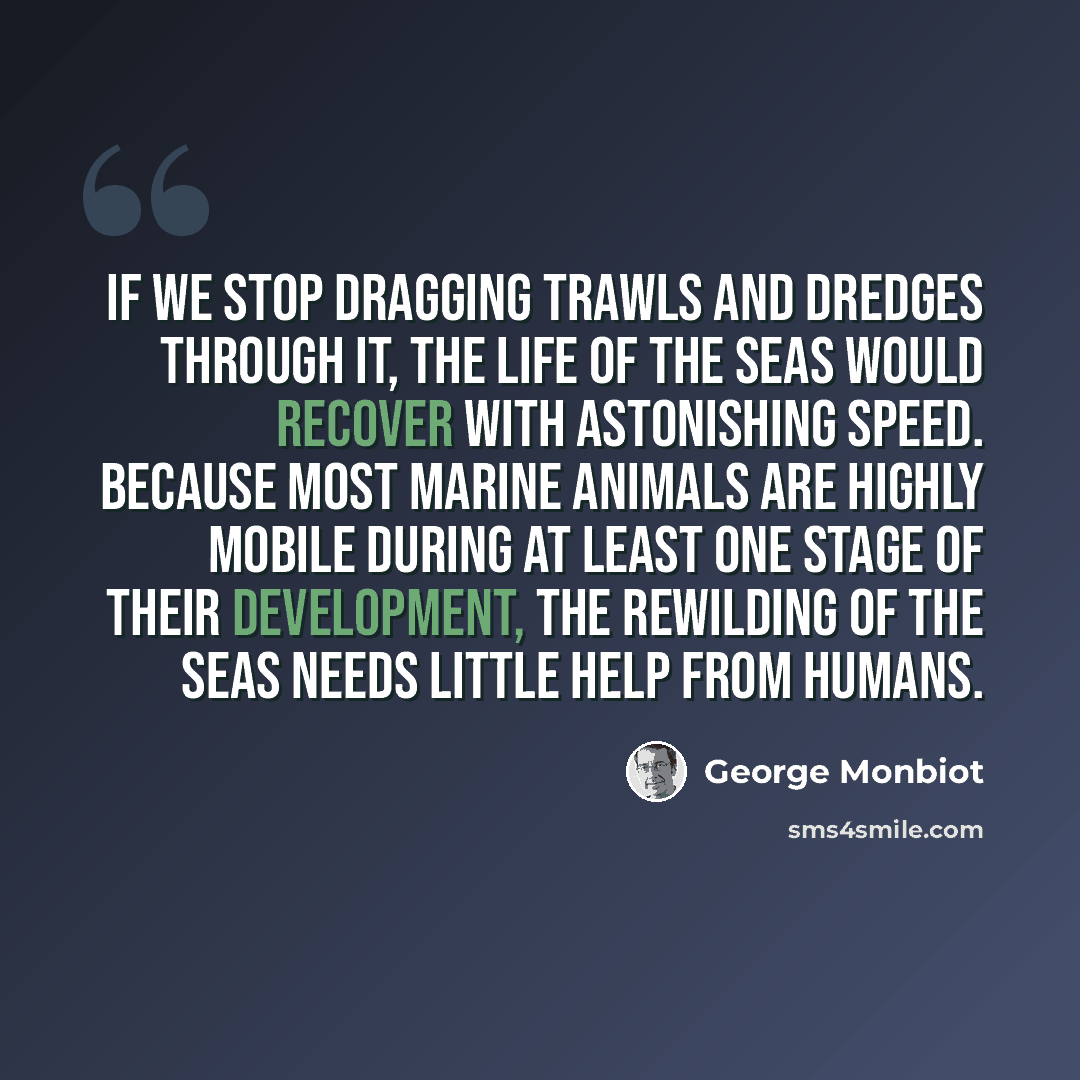“If we stop dragging trawls and dredges through it, the life of the seas would recover with astonishing speed. Because most marine animals are highly mobile during at least one stage of their development, the rewilding of the seas needs little help from humans.” quote by George Monbiot