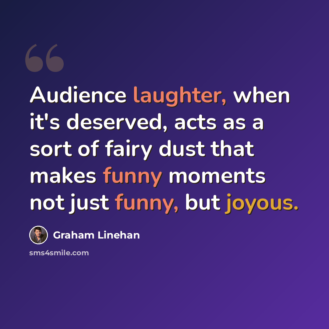 “Audience laughter, when it's deserved, acts as a sort of fairy dust that makes funny moments not just funny, but joyous.” quote by Graham Linehan