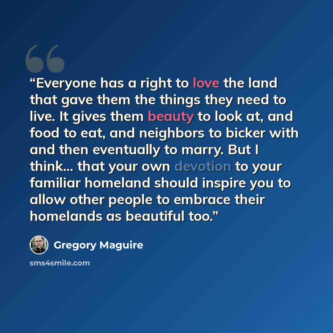 “Everyone has a right to love the land that gave them the things they need to live. It gives them beauty to look at, and food to eat, and neighbors to bicker with and then eventually to marry. But I think... that your own devotion to your familiar homeland should inspire you to allow other people…” quote by Gregory Maguire