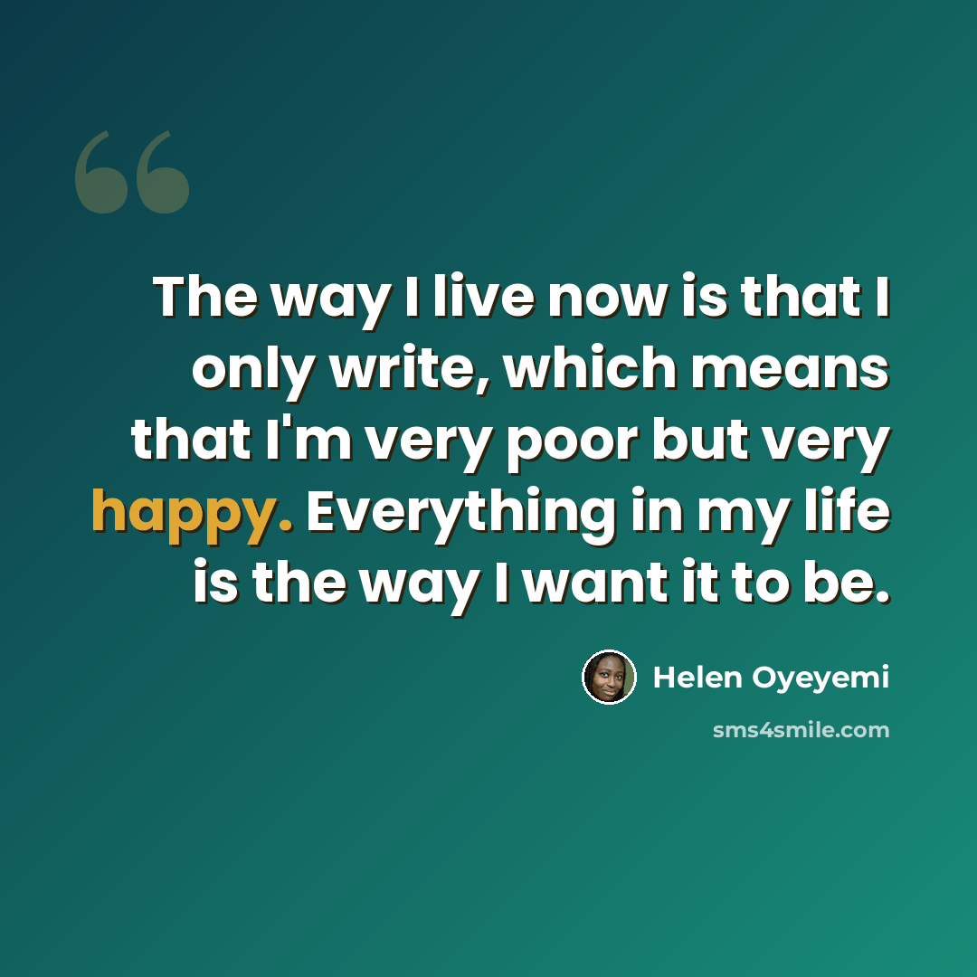 “The way I live now is that I only write, which means that I'm very poor but very happy. Everything in my life is the way I want it to be.” quote by Helen Oyeyemi