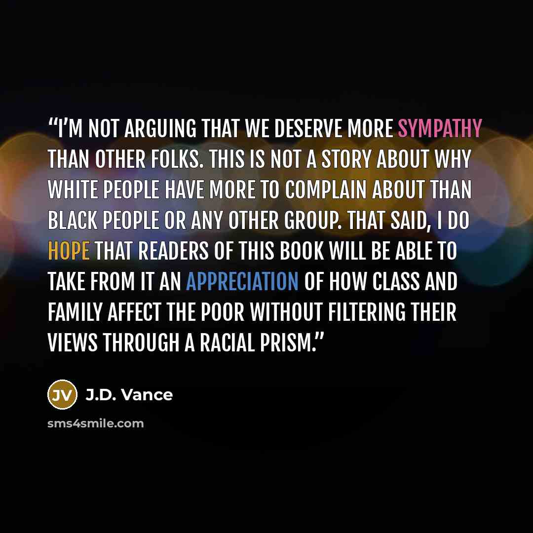 “I’m not arguing that we deserve more sympathy than other folks. This is not a story about why white people have more to complain about than black people or any other group. That said, I do hope that readers of this book will be able to take from it an appreciation of how class and family affect…” quote by J.D. Vance