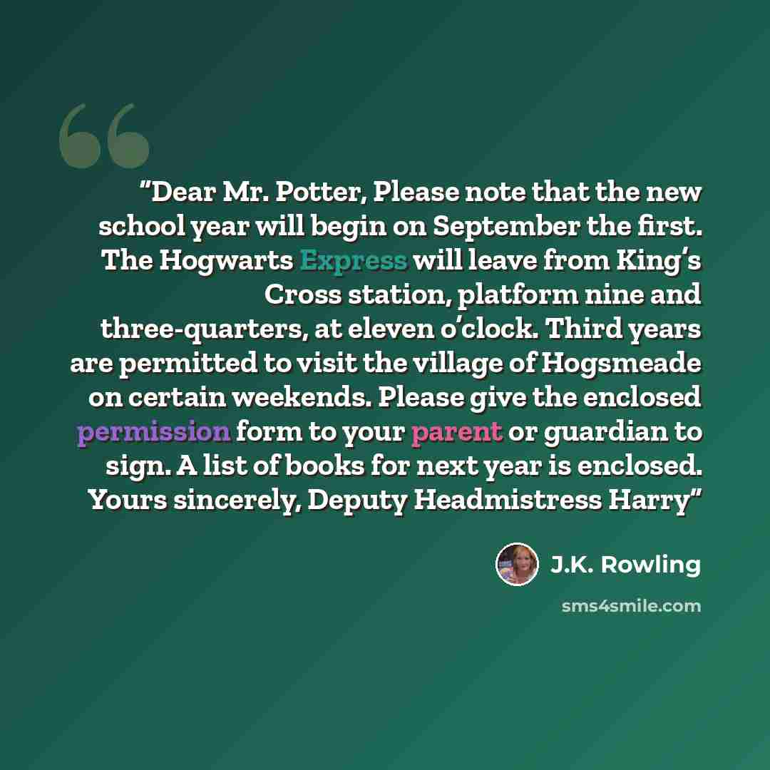 “Dear Mr. Potter, Please note that the new school year will begin on September the first. The Hogwarts Express will leave from King’s Cross station, platform nine and three-quarters, at eleven o’clock. Third years are permitted to visit the village of Hogsmeade on certain weekends. Please give the…” quote by J.K. Rowling