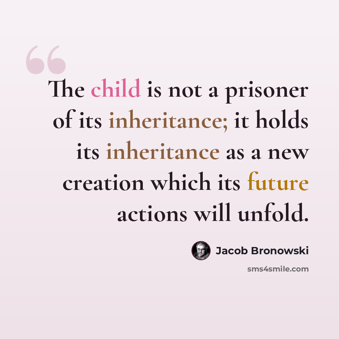 “The child is not a prisoner of its inheritance; it holds its inheritance as a new creation which its future actions will unfold.” quote by Jacob Bronowski