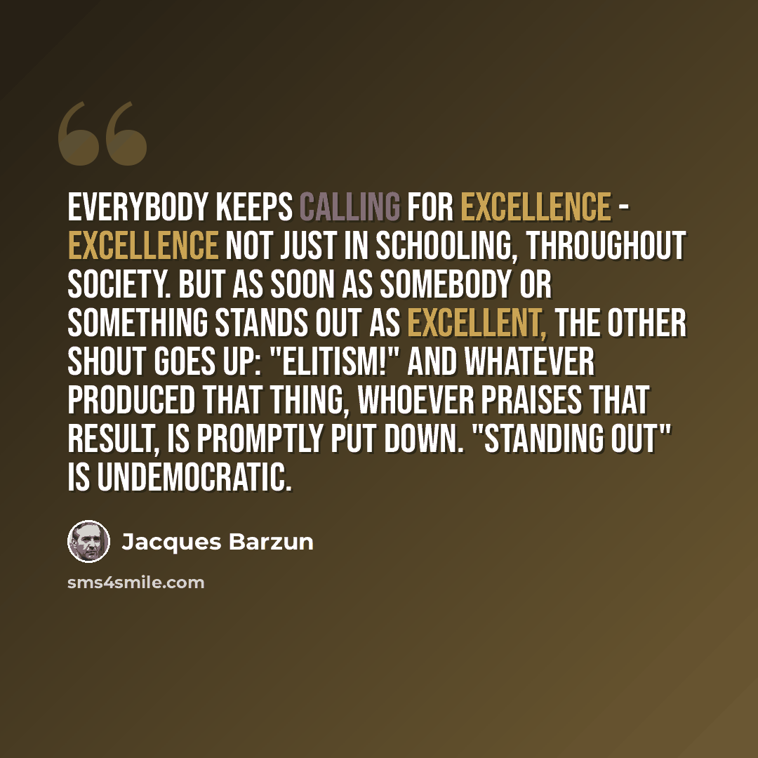 “Everybody keeps calling for Excellence - excellence not just in schooling, throughout society. But as soon as somebody or something stands out as Excellent, the other shout goes up: "Elitism!" And whatever produced that thing, whoever praises that result, is promptly put down. "Standing out" is…” quote by Jacques Barzun