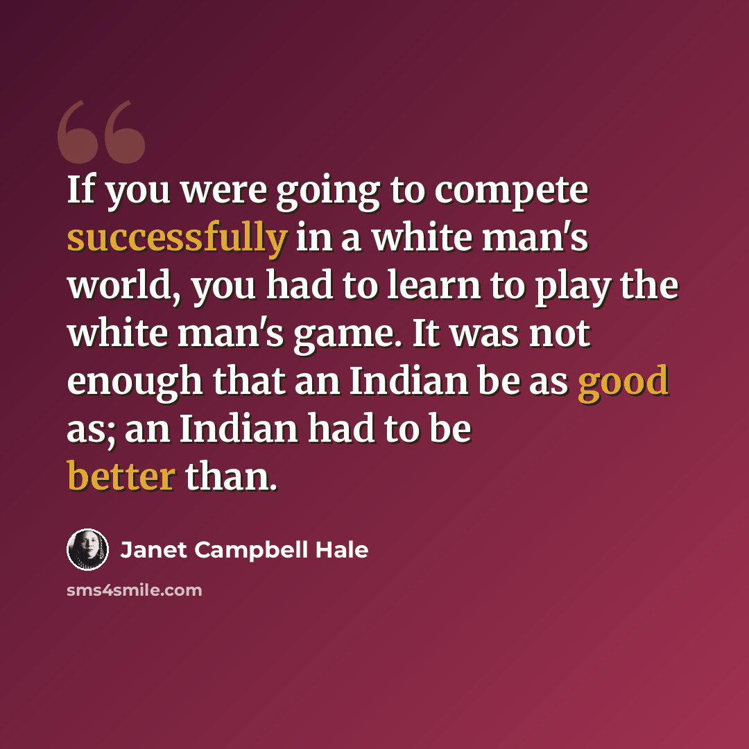 “If you were going to compete successfully in a white man's world, you had to learn to play the white man's game. It was not enough that an Indian be as good as; an Indian had to be better than.” quote by Janet Campbell Hale