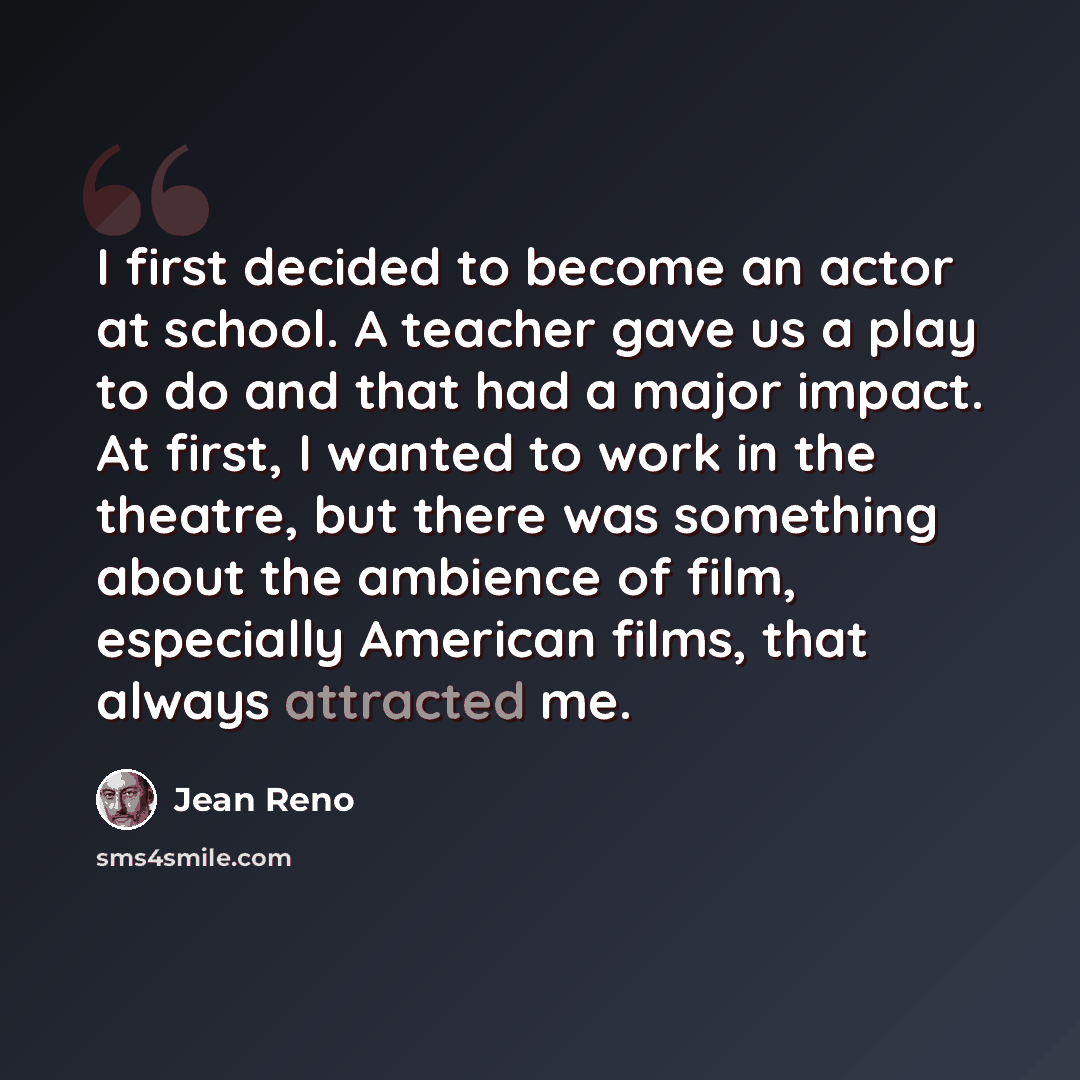 “I first decided to become an actor at school. A teacher gave us a play to do and that had a major impact. At first, I wanted to work in the theatre, but there was something about the ambience of film, especially American films, that always attracted me.” quote by Jean Reno