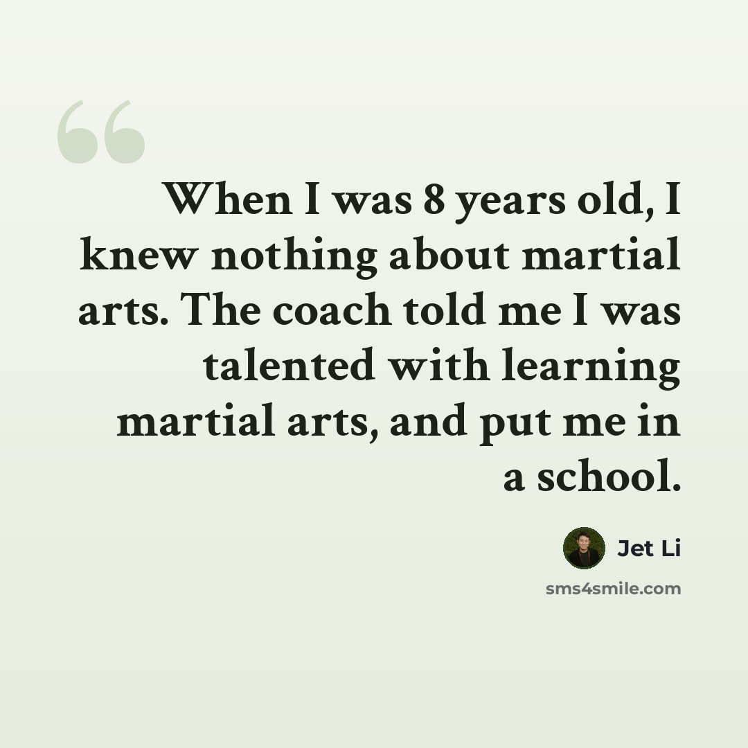 “When I was 8 years old, I knew nothing about martial arts. The coach told me I was talented with learning martial arts, and put me in a school.” quote by Jet Li