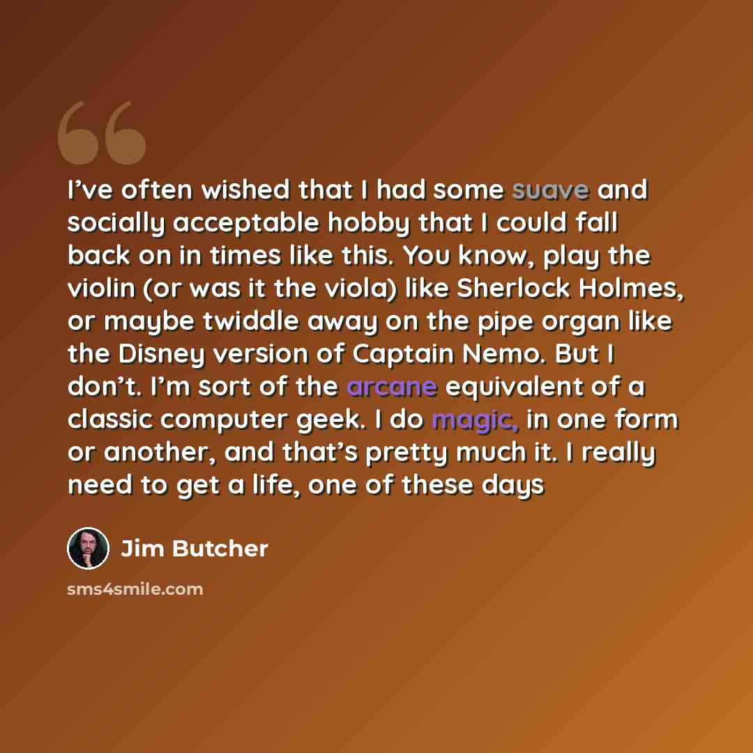 “I’ve often wished that I had some suave and socially acceptable hobby that I could fall back on in times like this. You know, play the violin (or was it the viola) like Sherlock Holmes, or maybe twiddle away on the pipe organ like the Disney version of Captain Nemo. But I don’t. I’m sort of the…” quote by Jim Butcher