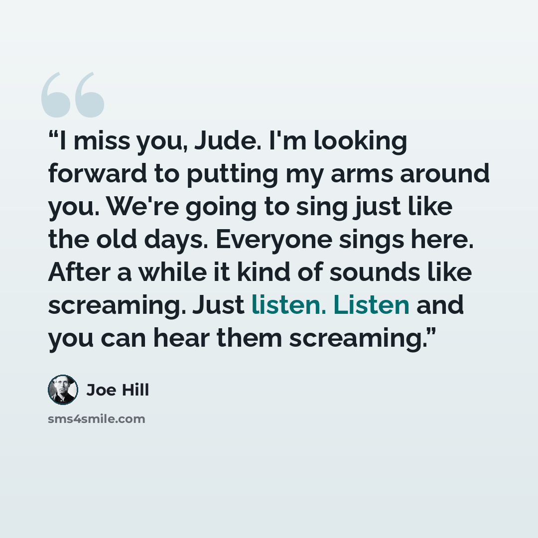 “I miss you, Jude. I'm looking forward to putting my arms around you. We're going to sing just like the old days. Everyone sings here. After a while it kind of sounds like screaming. Just listen. Listen and you can hear them screaming.” quote by Joe Hill