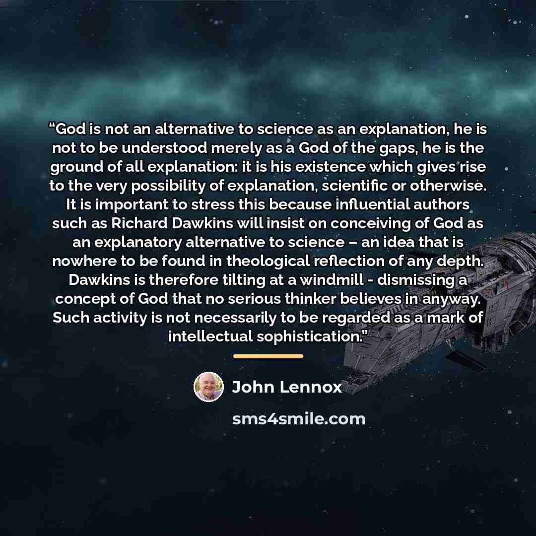 “God is not an alternative to science as an explanation, he is not to be understood merely as a God of the gaps, he is the ground of all explanation: it is his existence which gives rise to the very possibility of explanation, scientific or otherwise. It is important to stress this because…” quote by John Lennox