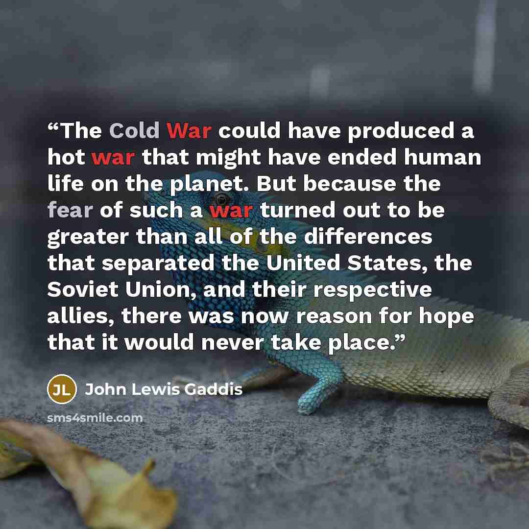 “The Cold War could have produced a hot war that might have ended human life on the planet. But because the fear of such a war turned out to be greater than all of the differences that separated the United States, the Soviet Union, and their respective allies, there was now reason for hope that it…” quote by John Lewis Gaddis