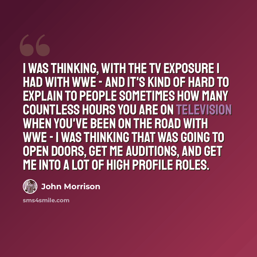 “I was thinking, with the TV exposure I had with WWE - and it's kind of hard to explain to people sometimes how many countless hours you are on television when you've been on the road with WWE - I was thinking that was going to open doors, get me auditions, and get me into a lot of high profile…” quote by John Morrison