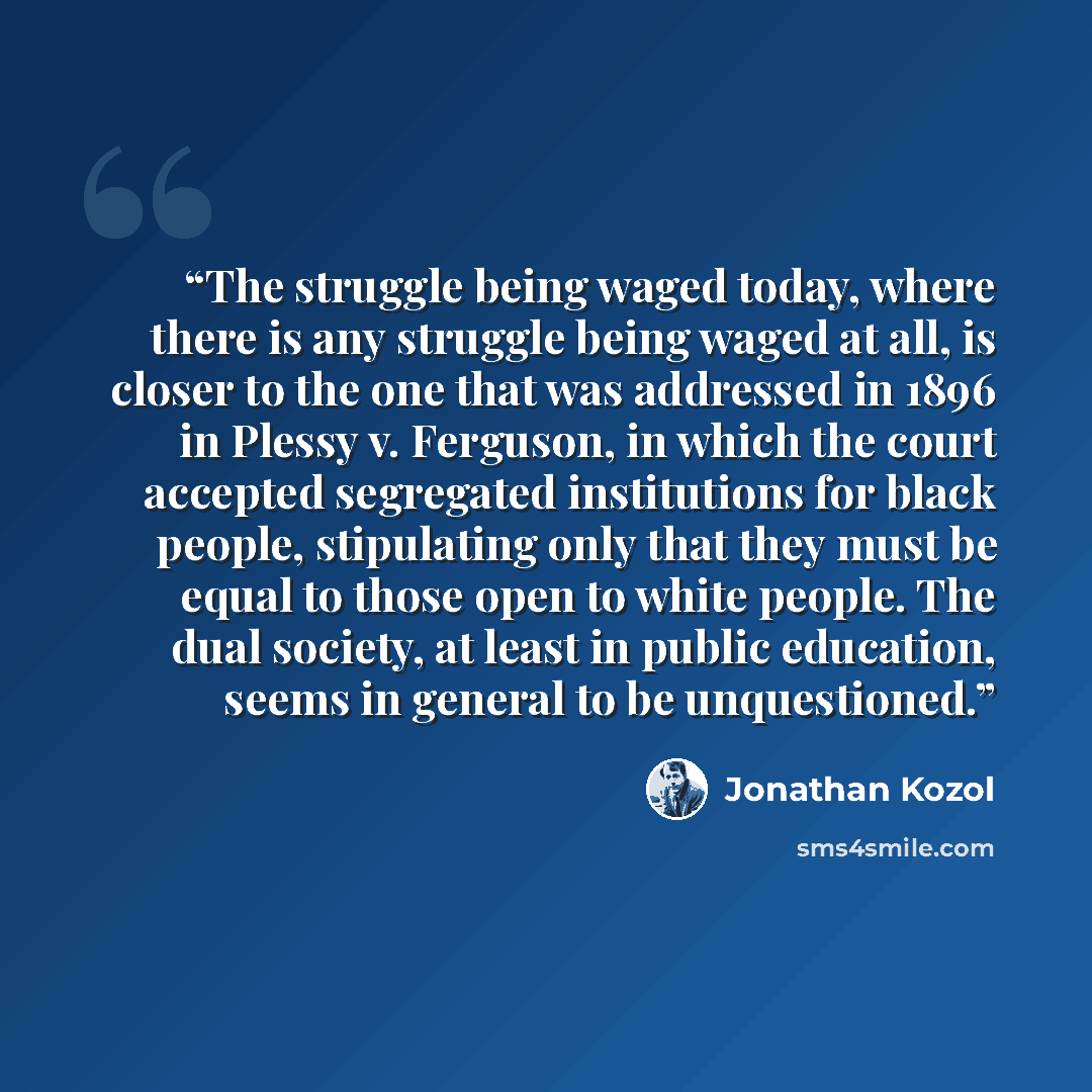“The struggle being waged today, where there is any struggle being waged at all, is closer to the one that was addressed in 1896 in Plessy v. Ferguson, in which the court accepted segregated institutions for black people, stipulating only that they must be equal to those open to white people. The…” quote by Jonathan Kozol