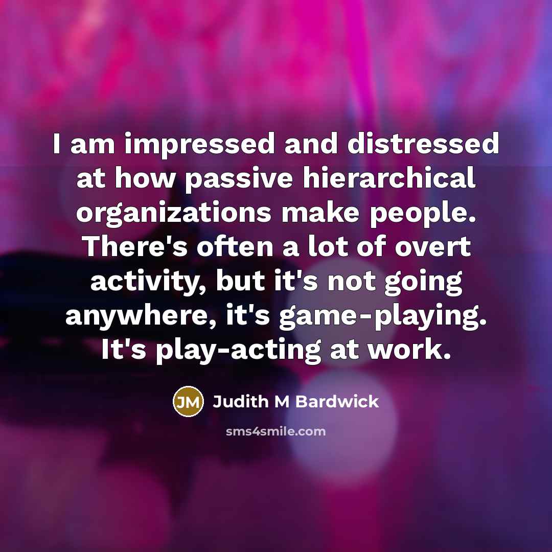 “I am impressed and distressed at how passive hierarchical organizations make people. There's often a lot of overt activity, but it's not going anywhere, it's game-playing. It's play-acting at work.” quote by Judith M Bardwick