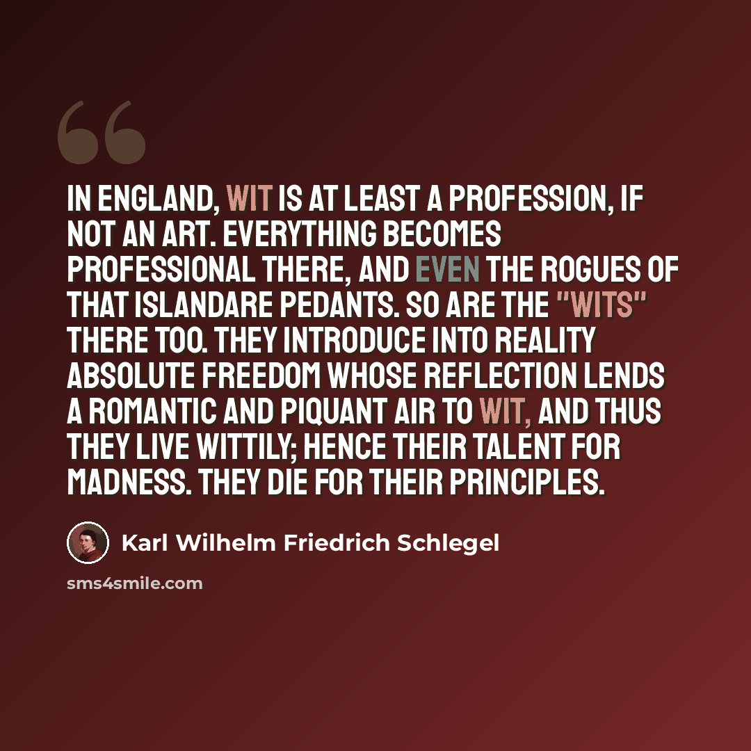 “In England, wit is at least a profession, if not an art. everything becomes professional there, and even the rogues of that islandare pedants. So are the "wits" there too. They introduce into reality absolute freedom whose reflection lends a romantic and piquant air to wit, and thus they live…” quote by Karl Wilhelm Friedrich Schlegel
