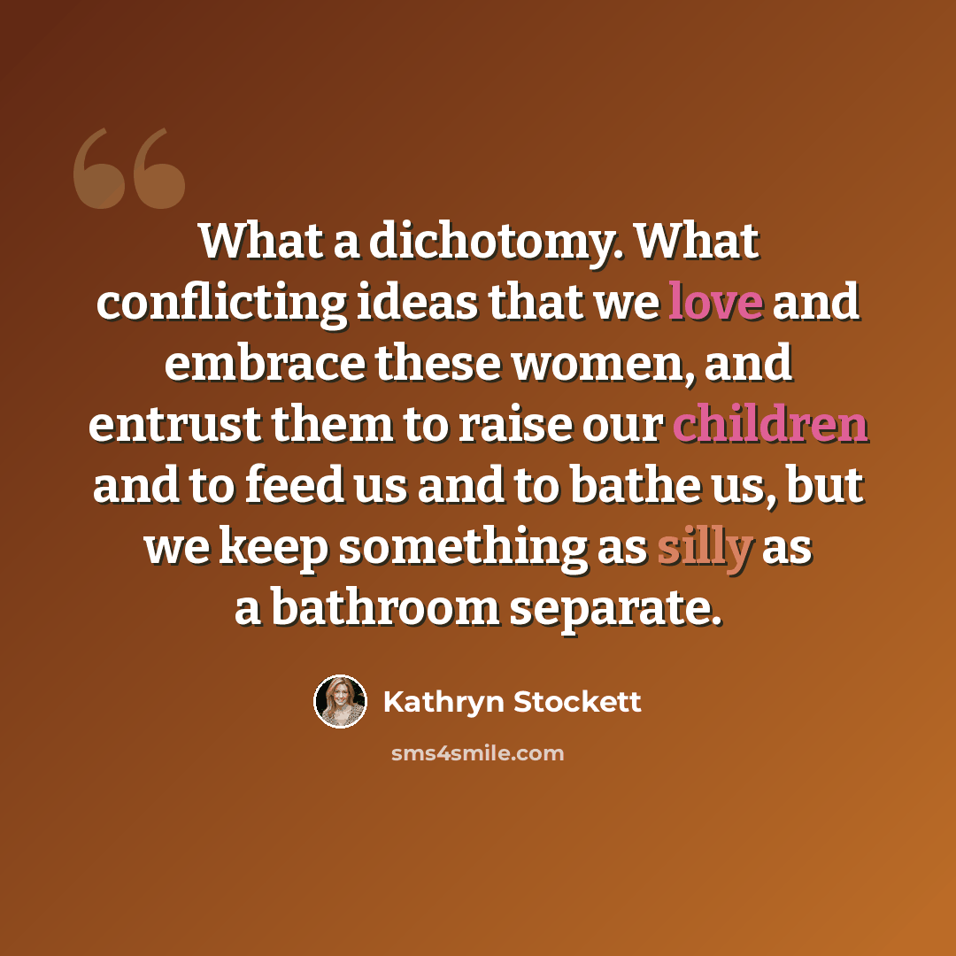 “What a dichotomy. What conflicting ideas that we love and embrace these women, and entrust them to raise our children and to feed us and to bathe us, but we keep something as silly as a bathroom separate.” quote by Kathryn Stockett