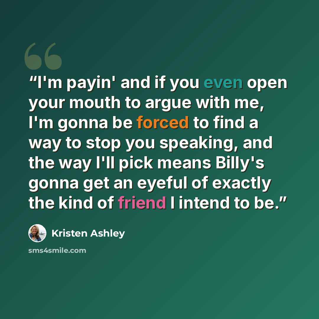 “I'm payin' and if you even open your mouth to argue with me, I'm gonna be forced to find a way to stop you speaking, and the way I'll pick means Billy's gonna get an eyeful of exactly the kind of friend I intend to be.” quote by Kristen Ashley