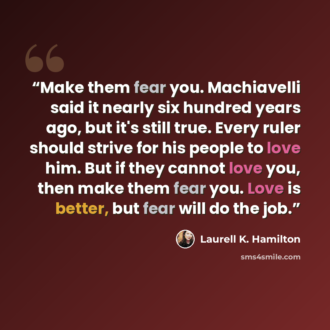 “Make them fear you. Machiavelli said it nearly six hundred years ago, but it's still true. Every ruler should strive for his people to love him. But if they cannot love you, then make them fear you. Love is better, but fear will do the job.” quote by Laurell K. Hamilton