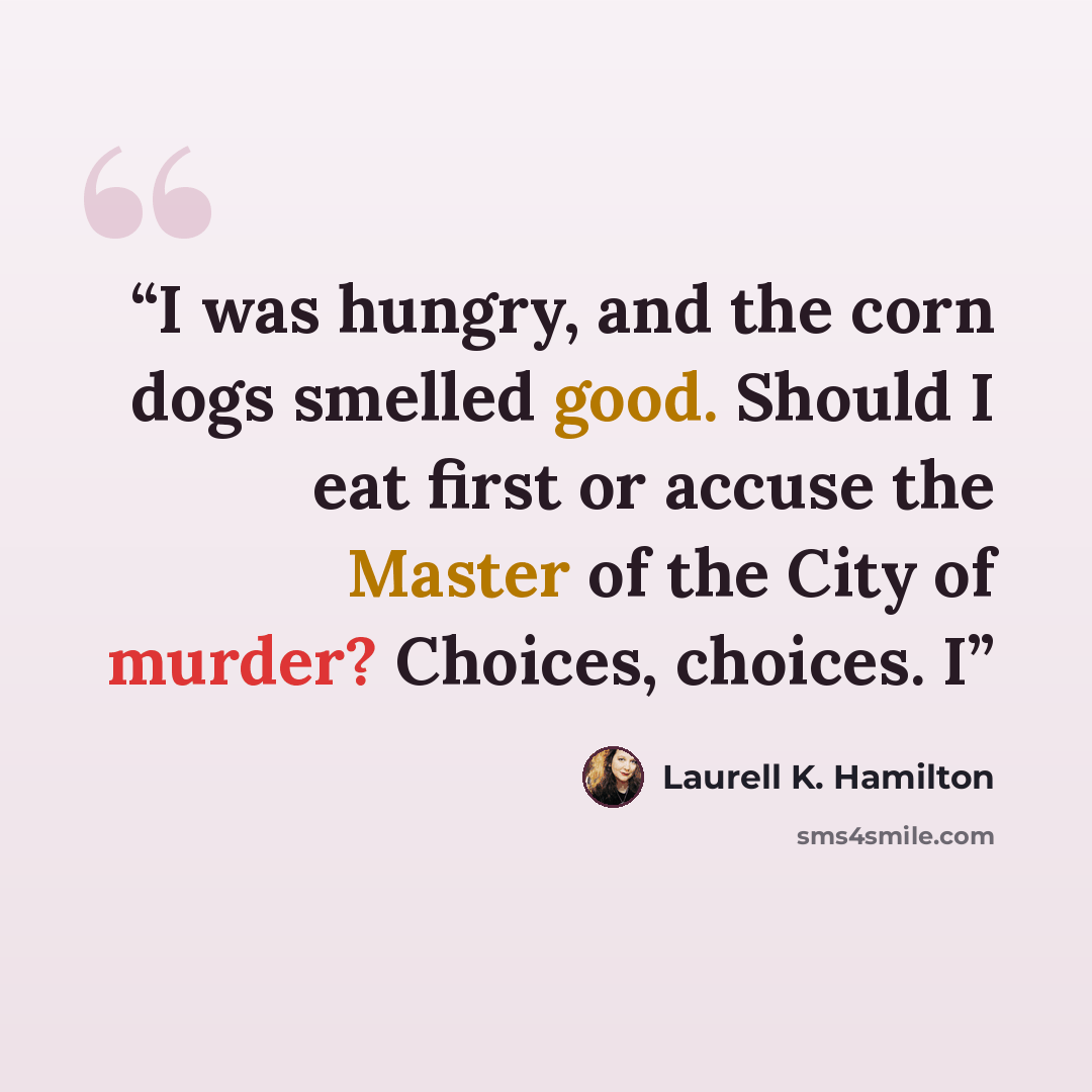 “I was hungry, and the corn dogs smelled good. Should I eat first or accuse the Master of the City of murder? Choices, choices. I” quote by Laurell K. Hamilton