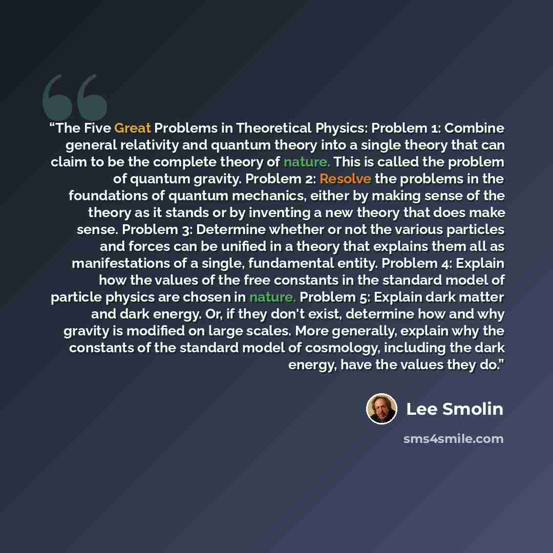 “The Five Great Problems in Theoretical Physics: Problem 1: Combine general relativity and quantum theory into a single theory that can claim to be the complete theory of nature. This is called the problem of quantum gravity. Problem 2: Resolve the problems in the foundations of quantum mechanics…” quote by Lee Smolin