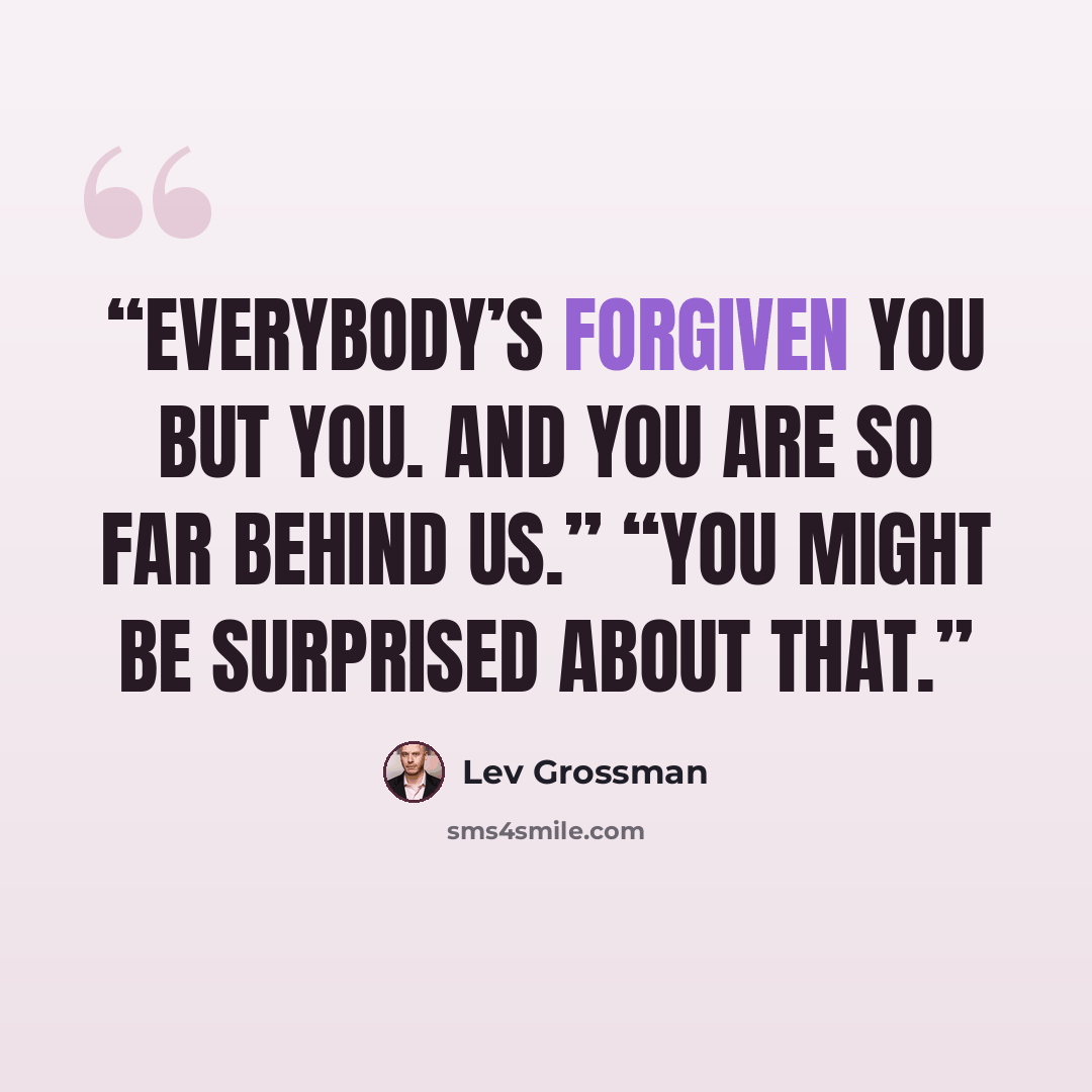 “Everybody’s forgiven you but you. And you are so far behind us.” “You might be surprised about that.” quote by Lev Grossman