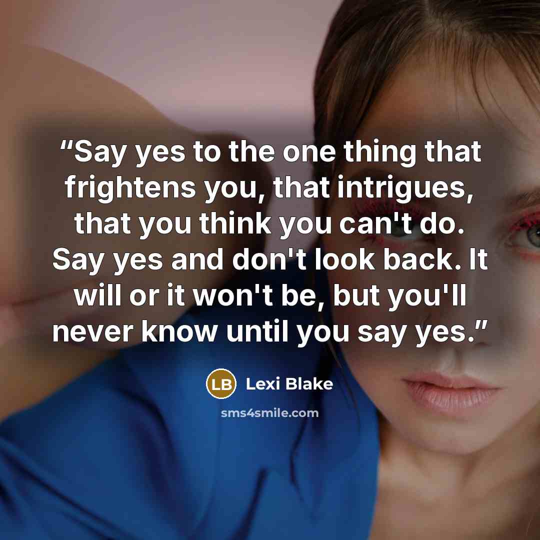 “Say yes to the one thing that frightens you, that intrigues, that you think you can't do. Say yes and don't look back. It will or it won't be, but you'll never know until you say yes.” quote by Lexi Blake