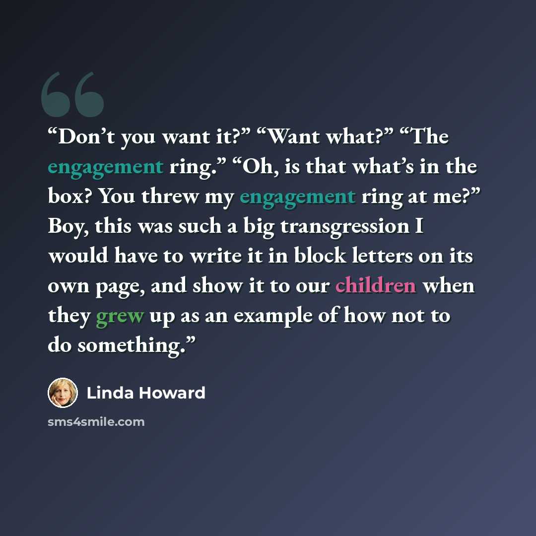 “Don’t you want it?” “Want what?” “The engagement ring.” “Oh, is that what’s in the box? You threw my engagement ring at me?” Boy, this was such a big transgression I would have to write it in block letters on its own page, and show it to our children when they grew up as an example of how not to…” quote by Linda Howard