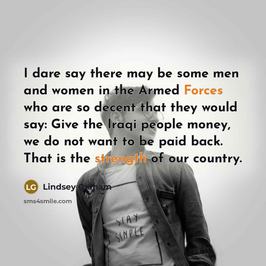 “I dare say there may be some men and women in the Armed Forces who are so decent that they would say: Give the Iraqi people money, we do not want to be paid back. That is the strength of our country.” quote by Lindsey Graham