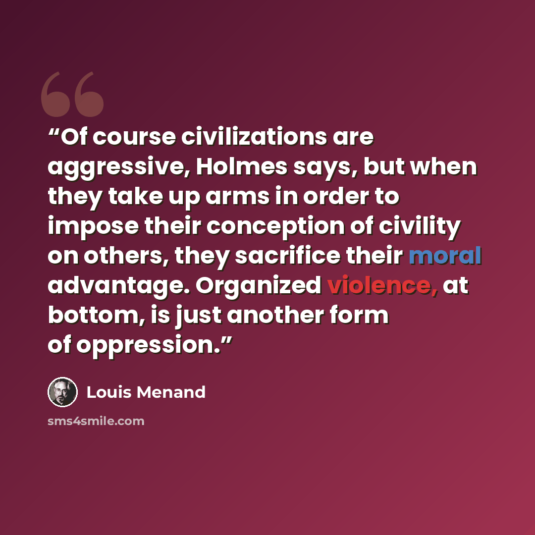 “Of course civilizations are aggressive, Holmes says, but when they take up arms in order to impose their conception of civility on others, they sacrifice their moral advantage. Organized violence, at bottom, is just another form of oppression.” quote by Louis Menand