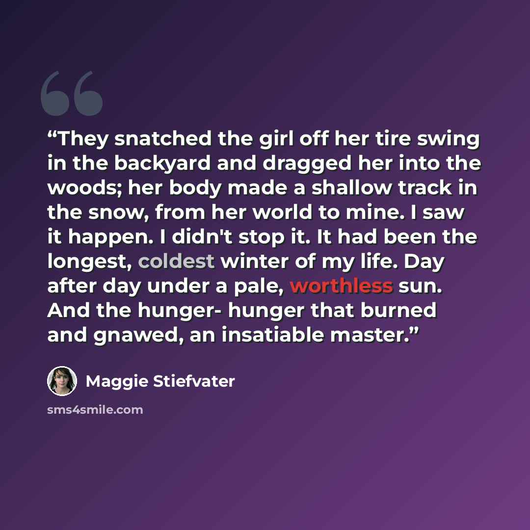 “They snatched the girl off her tire swing in the backyard and dragged her into the woods; her body made a shallow track in the snow, from her world to mine. I saw it happen. I didn't stop it. It had been the longest, coldest winter of my life. Day after day under a pale, worthless sun. And the…” quote by Maggie Stiefvater