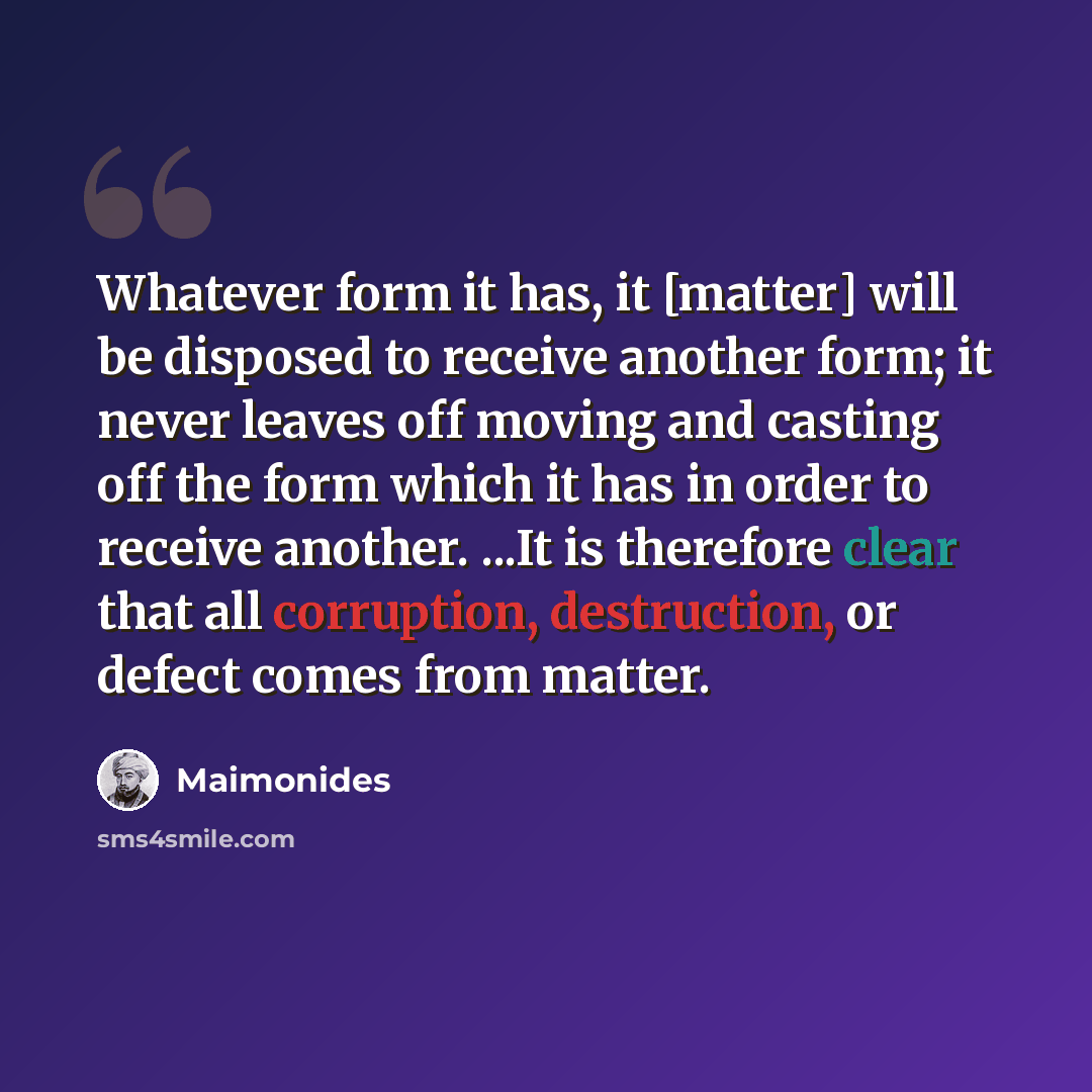 “Whatever form it has, it [matter] will be disposed to receive another form; it never leaves off moving and casting off the form which it has in order to receive another. ...It is therefore clear that all corruption, destruction, or defect comes from matter.” quote by Maimonides