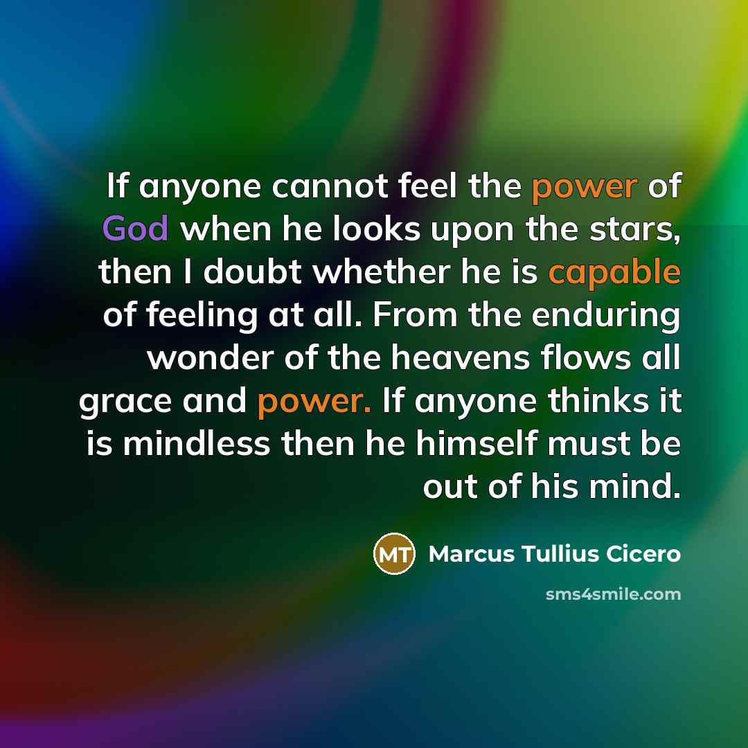 “If anyone cannot feel the power of God when he looks upon the stars, then I doubt whether he is capable of feeling at all. From the enduring wonder of the heavens flows all grace and power. If anyone thinks it is mindless then he himself must be out of his mind.” quote by Marcus Tullius Cicero