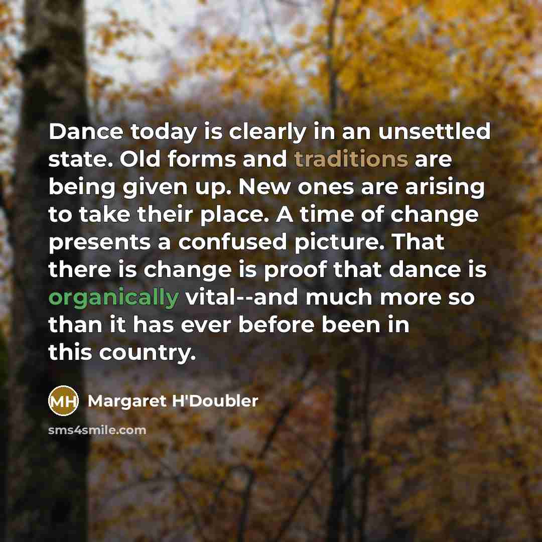 “Dance today is clearly in an unsettled state. Old forms and traditions are being given up. New ones are arising to take their place. A time of change presents a confused picture. That there is change is proof that dance is organically vital--and much more so than it has ever before been in this…” quote by Margaret H'Doubler