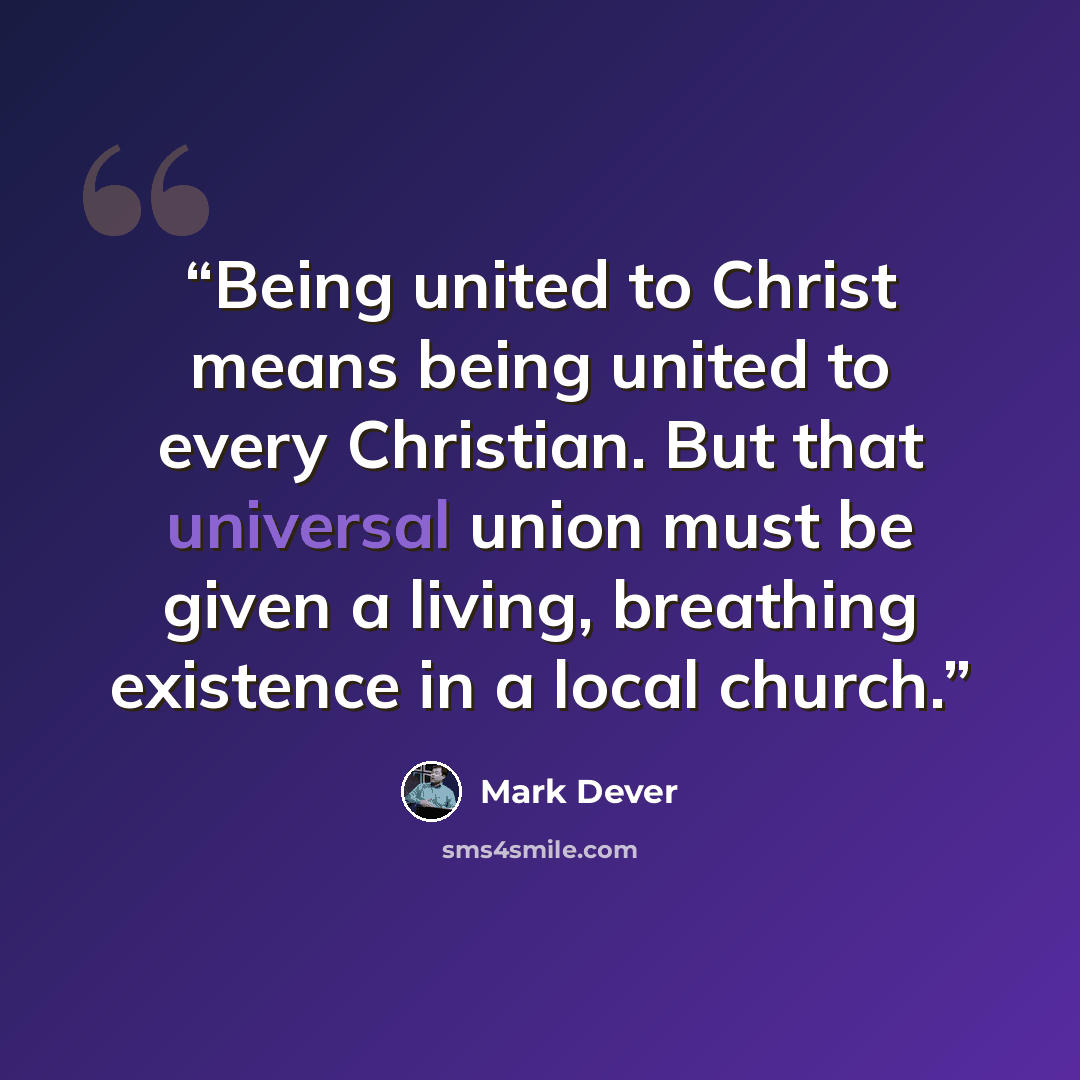 “Being united to Christ means being united to every Christian. But that universal union must be given a living, breathing existence in a local church.” quote by Mark Dever