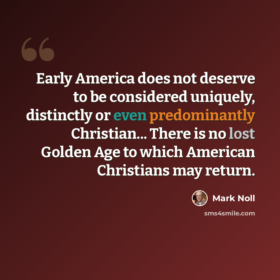 “Early America does not deserve to be considered uniquely, distinctly or even predominantly Christian... There is no lost Golden Age to which American Christians may return.” quote by Mark Noll