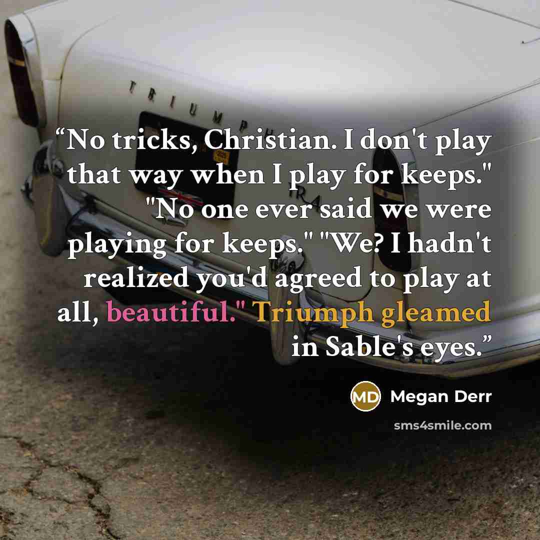 “No tricks, Christian. I don't play that way when I play for keeps." "No one ever said we were playing for keeps." "We? I hadn't realized you'd agreed to play at all, beautiful." Triumph gleamed in Sable's eyes.” quote by Megan Derr