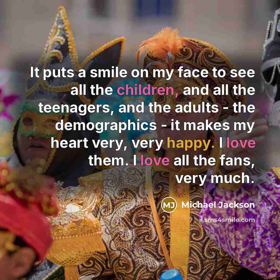 “It puts a smile on my face to see all the children, and all the teenagers, and the adults - the demographics - it makes my heart very, very happy. I love them. I love all the fans, very much.” quote by Michael Jackson
