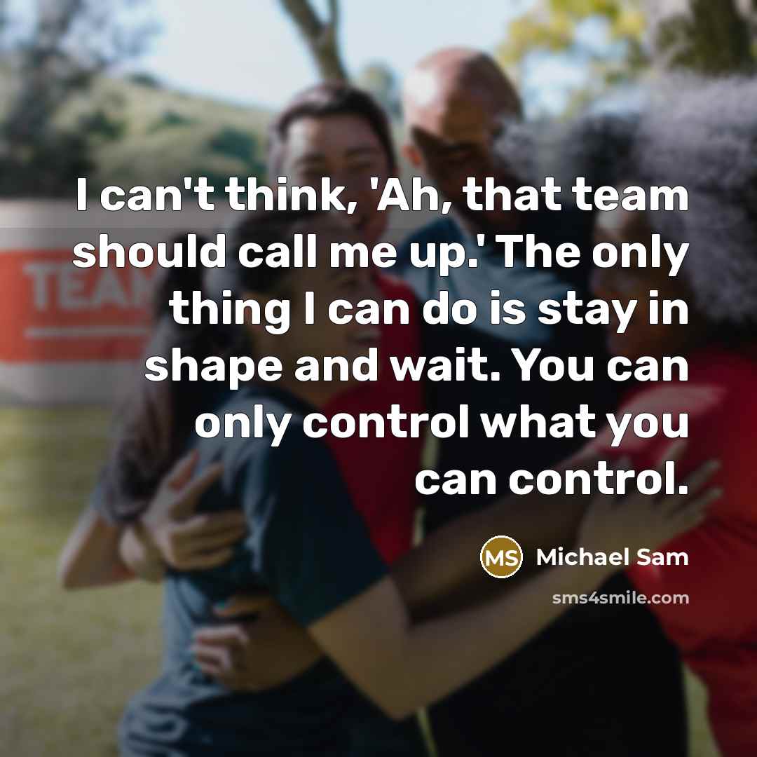 “I can't think, 'Ah, that team should call me up.' The only thing I can do is stay in shape and wait. You can only control what you can control.” quote by Michael Sam