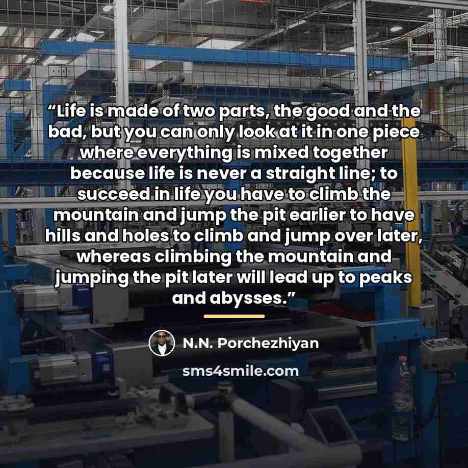 “Life is made of two parts, the good and the bad, but you can only look at it in one piece where everything is mixed together because life is never a straight line; to succeed in life you have to climb the mountain and jump the pit earlier to have hills and holes to climb and jump over later…” quote by N.N. Porchezhiyan