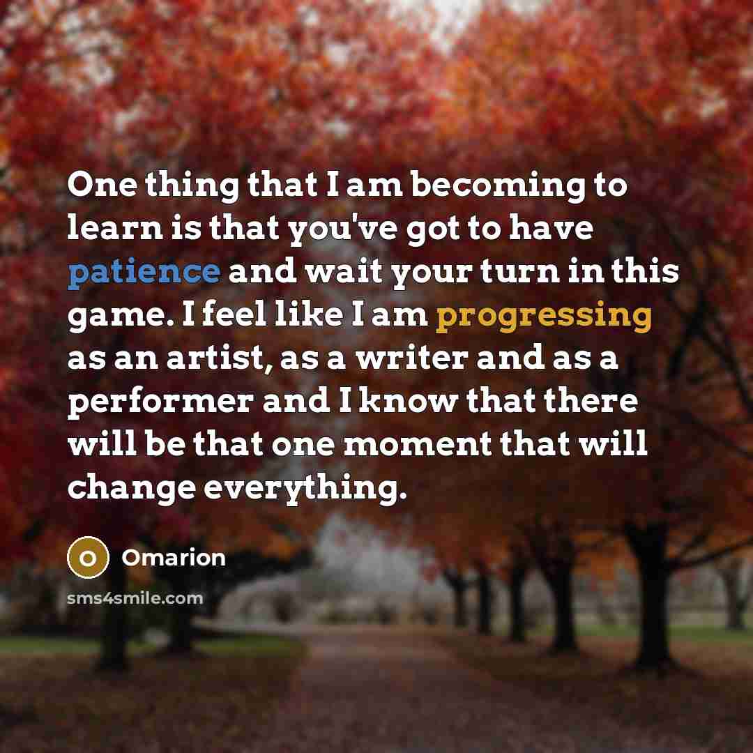 “One thing that I am becoming to learn is that you've got to have patience and wait your turn in this game. I feel like I am progressing as an artist, as a writer and as a performer and I know that there will be that one moment that will change everything.” quote by Omarion